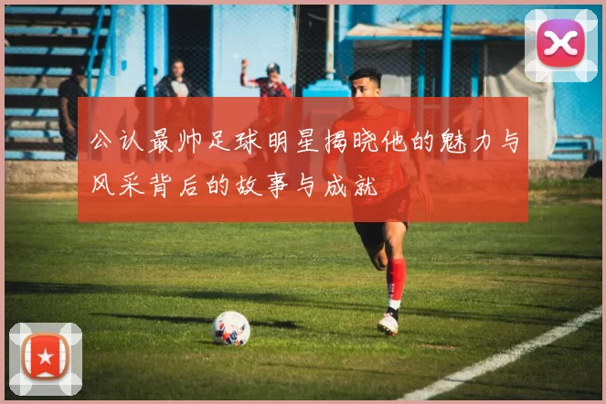 公认最帅足球明星揭晓他的魅力与风采背后的故事与成就