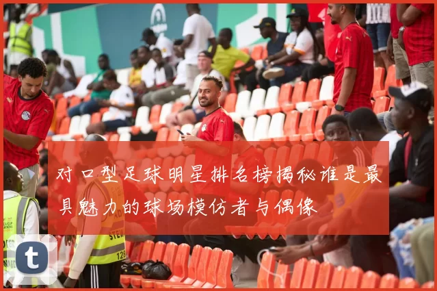 对口型足球明星排名榜揭秘谁是最具魅力的球场模仿者与偶像