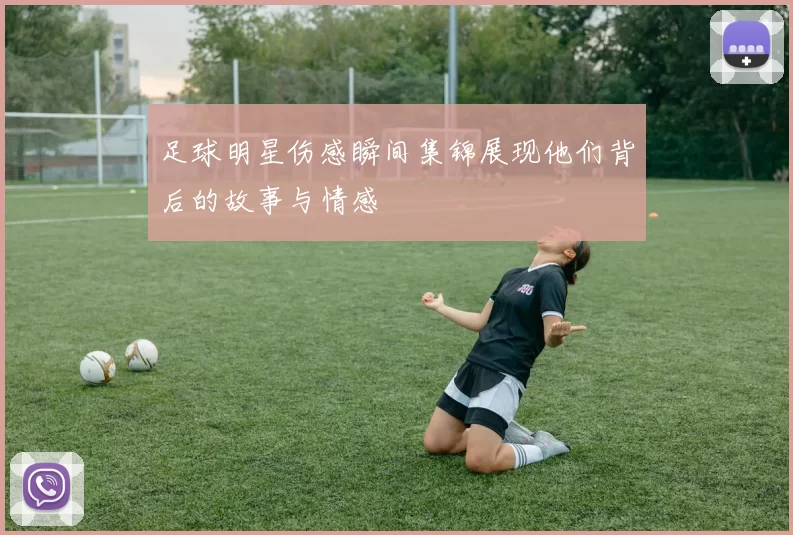 足球明星伤感瞬间集锦展现他们背后的故事与情感