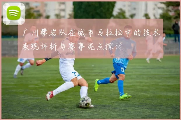 广州攀岩队在城市马拉松中的技术表现评析与赛事亮点探讨