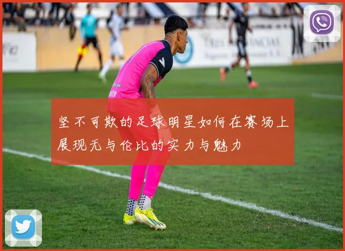 坚不可欺的足球明星如何在赛场上展现无与伦比的实力与魅力