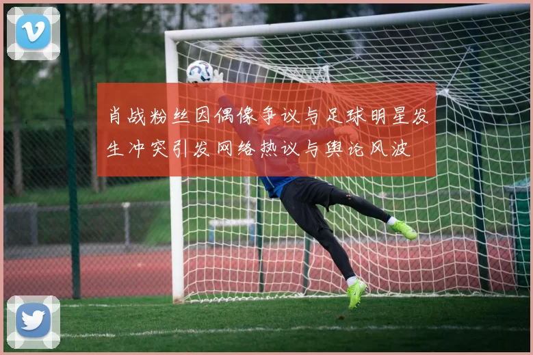 肖战粉丝因偶像争议与足球明星发生冲突引发网络热议与舆论风波