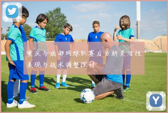 重庆与成都网球队赛后分析灵活性表现与战术调整探讨