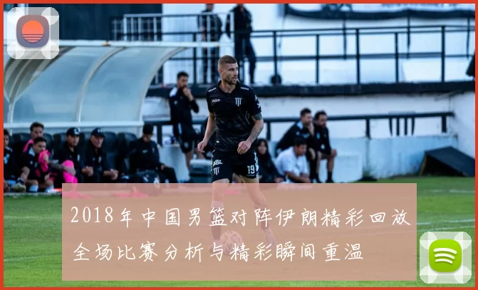 2018年中国男篮对阵伊朗精彩回放全场比赛分析与精彩瞬间重温