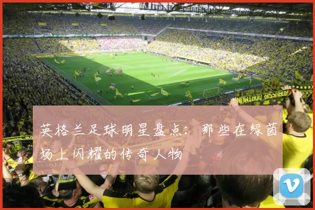 英格兰足球明星盘点：那些在绿茵场上闪耀的传奇人物