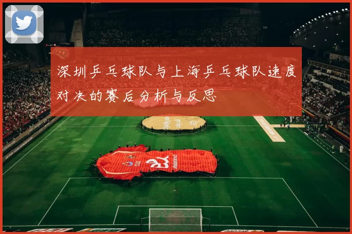 深圳乒乓球队与上海乒乓球队速度对决的赛后分析与反思