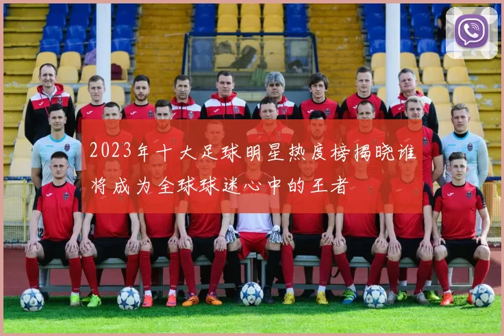2023年十大足球明星热度榜揭晓谁将成为全球球迷心中的王者