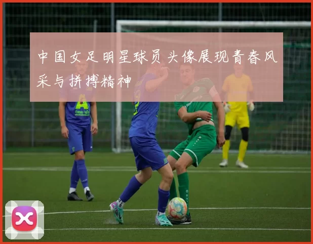 中国女足明星球员头像展现青春风采与拼搏精神