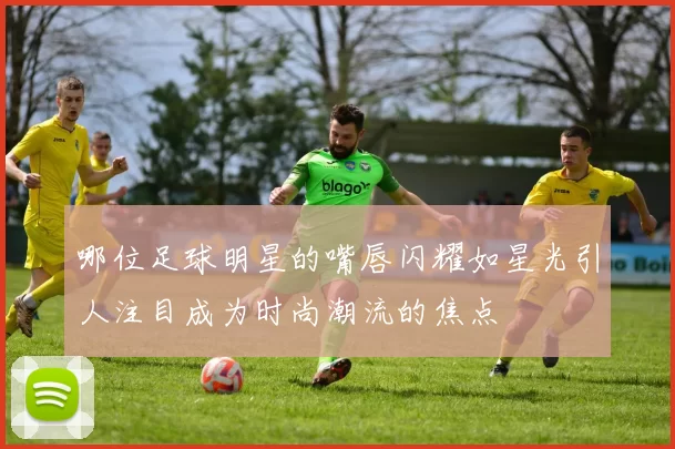哪位足球明星的嘴唇闪耀如星光引人注目成为时尚潮流的焦点