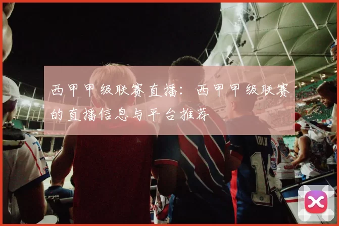 西甲甲级联赛直播：西甲甲级联赛的直播信息与平台推荐