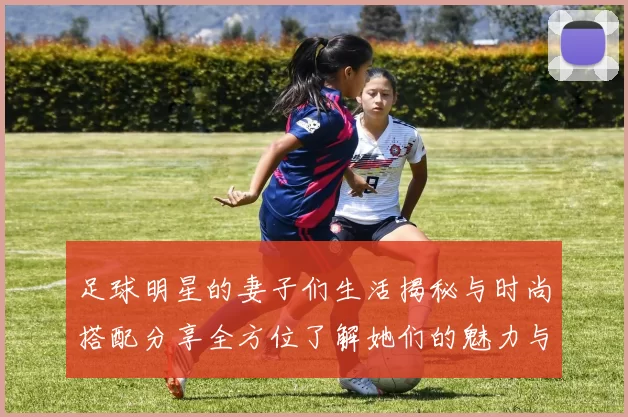 足球明星的妻子们生活揭秘与时尚搭配分享全方位了解她们的魅力与风采