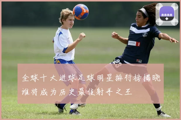 全球十大进球足球明星排行榜揭晓谁将成为历史最佳射手之王
