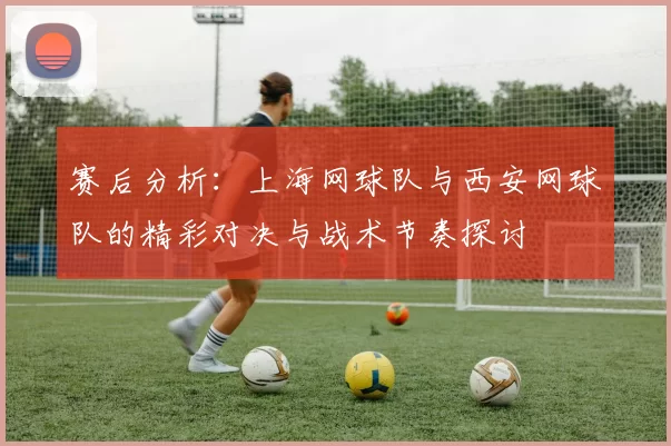 赛后分析：上海网球队与西安网球队的精彩对决与战术节奏探讨