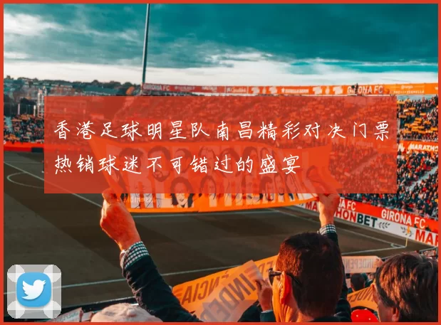 香港足球明星队南昌精彩对决门票热销球迷不可错过的盛宴