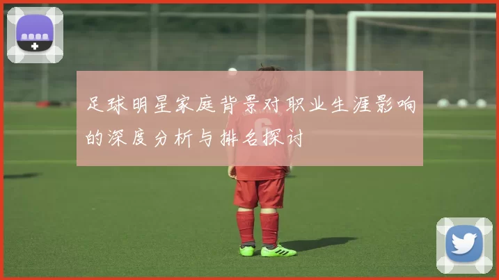 足球明星家庭背景对职业生涯影响的深度分析与排名探讨