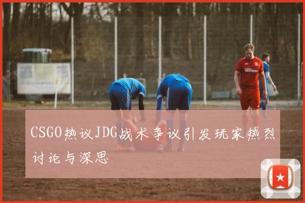 CSGO热议JDG战术争议引发玩家热烈讨论与深思