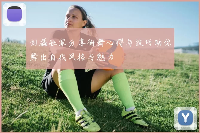 刘磊独家分享街舞心得与技巧助你舞出自我风格与魅力