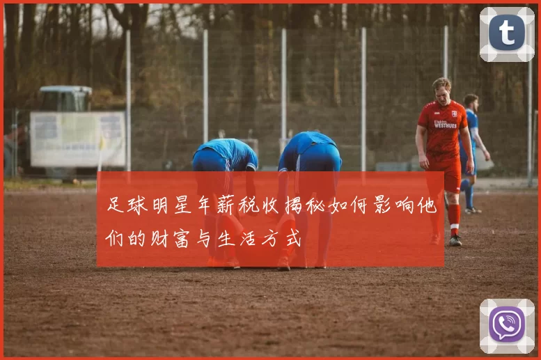 足球明星年薪税收揭秘如何影响他们的财富与生活方式