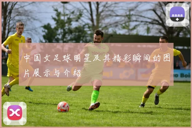 中国女足球明星及其精彩瞬间的图片展示与介绍