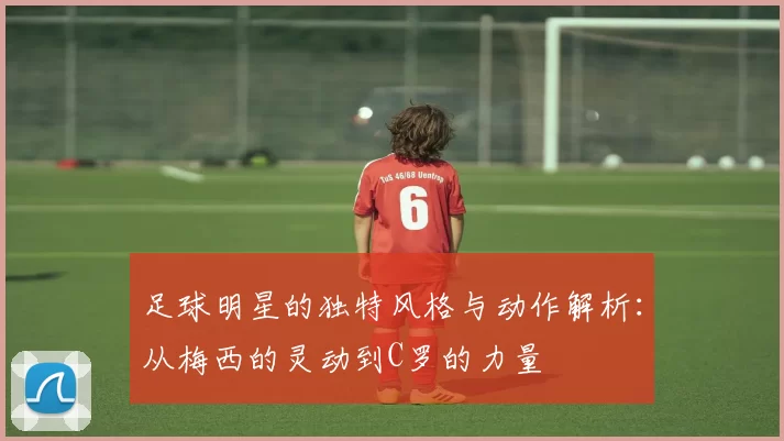 足球明星的独特风格与动作解析：从梅西的灵动到C罗的力量