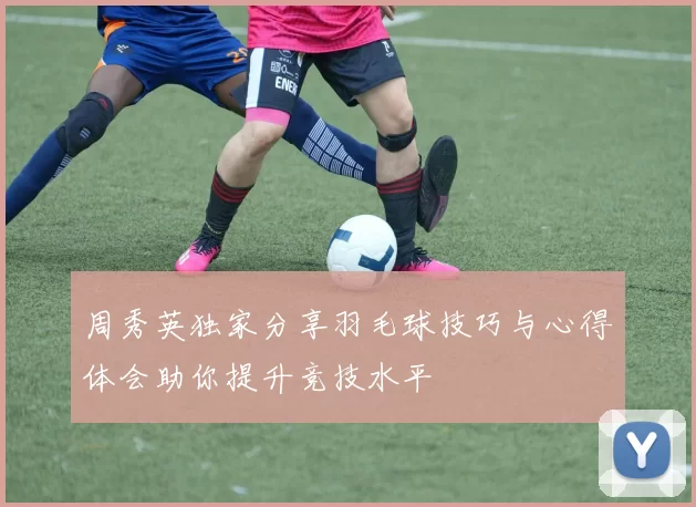 周秀英独家分享羽毛球技巧与心得体会助你提升竞技水平